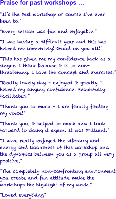 Praise for past workshops … 
"It’s the best workshop or course I’ve ever been to." 
“Every session was fun and enjoyable.” 
“I was having a difficult year and this has helped me immensely! Good on you all!”
“This has given me my confidence back as a singer. I think because it is so non-threatening. I love the concept and exercises.”
“Really lovely day – enjoyed it greatly º helped my singing confidence. Beautifully facilitated.”
“Thank you so much – I am finally finding my voice!”
“Thank you, it helped so much and I look forward to doing it again. It was brilliant.”
“I have really enjoyed the vibrancy and energy and kookiness of this workshop and the dynamics between you as a group all very positive.”
“The completely non-confronting environment you create and fun attitude make the workshops the highlight of my week.”
“Loved everything”